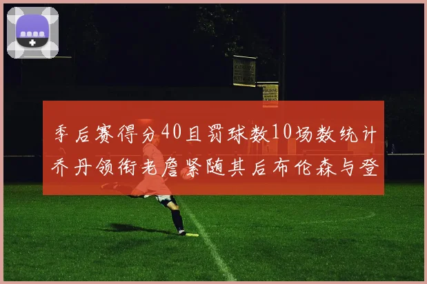 季后赛得分40且罚球数10场数统计乔丹领衔老詹紧随其后布伦森与登库并肩奋战