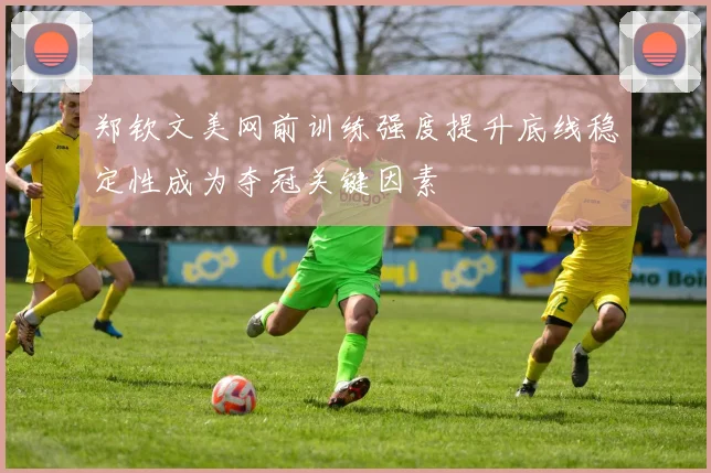 郑钦文美网前训练强度提升底线稳定性成为夺冠关键因素