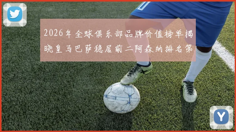 2026年全球俱乐部品牌价值榜单揭晓皇马巴萨稳居前二阿森纳排名第三国安成为中国第一