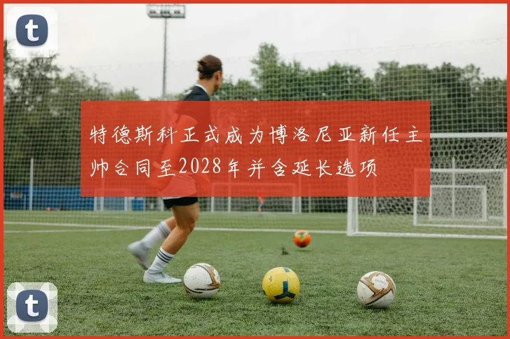 特德斯科正式成为博洛尼亚新任主帅合同至2028年并含延长选项
