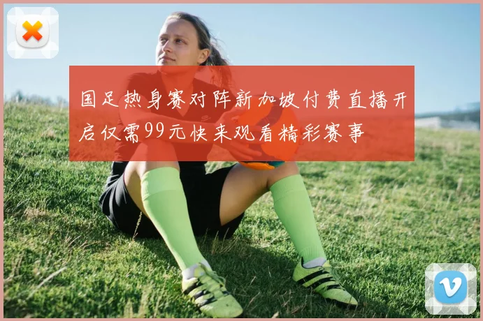 国足热身赛对阵新加坡付费直播开启仅需99元快来观看精彩赛事