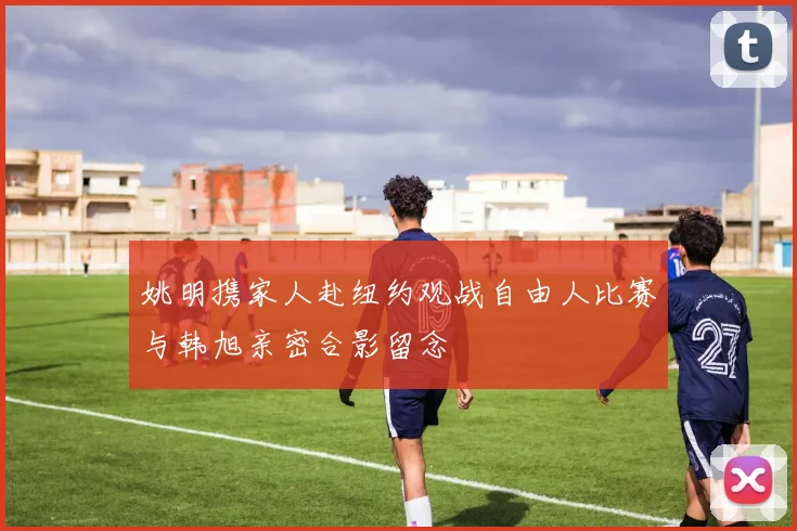 姚明携家人赴纽约观战自由人比赛与韩旭亲密合影留念