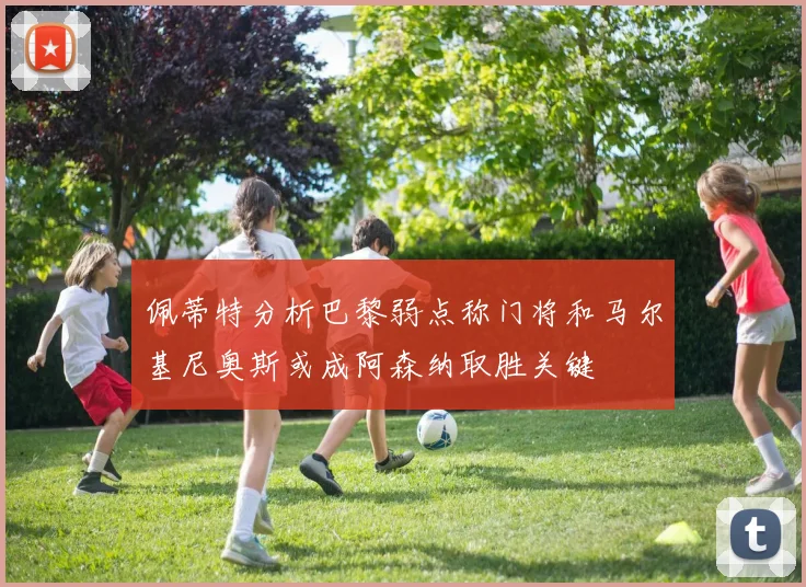 佩蒂特分析巴黎弱点称门将和马尔基尼奥斯或成阿森纳取胜关键