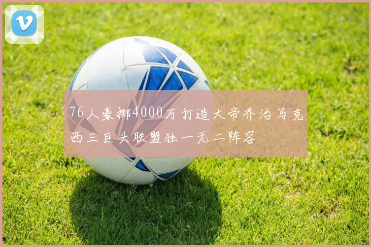 76人豪掷4000万打造大帝乔治马克西三巨头联盟独一无二阵容