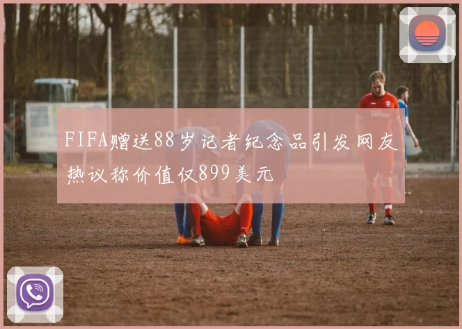 FIFA赠送88岁记者纪念品引发网友热议称价值仅899美元