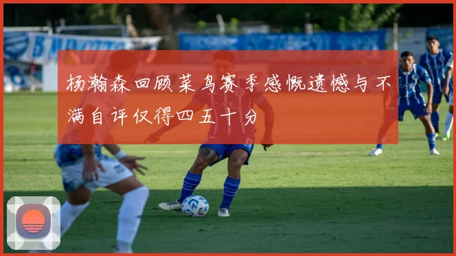 杨瀚森回顾菜鸟赛季感慨遗憾与不满自评仅得四五十分