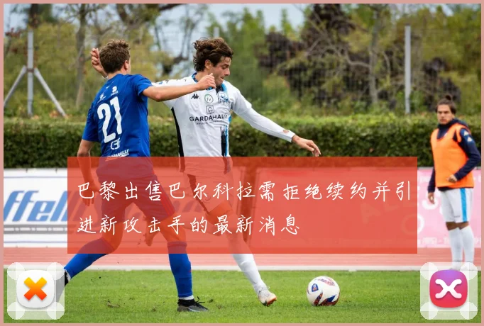 巴黎出售巴尔科拉需拒绝续约并引进新攻击手的最新消息