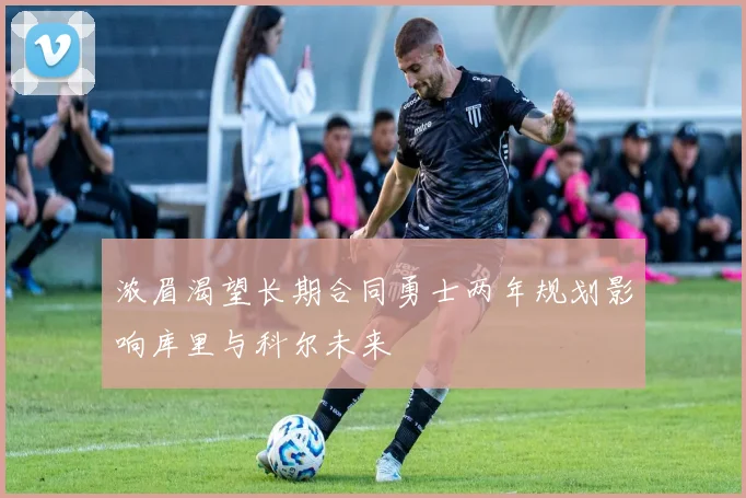 浓眉渴望长期合同勇士两年规划影响库里与科尔未来