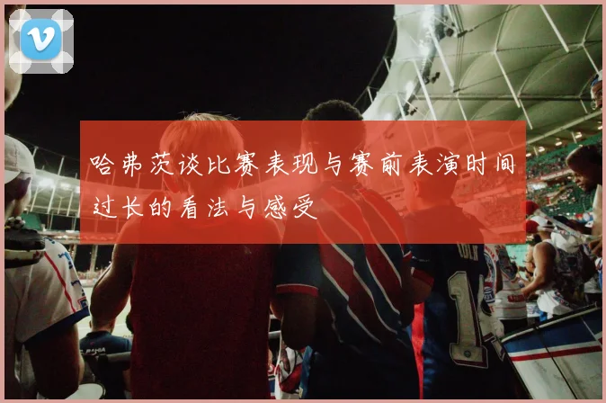 哈弗茨谈比赛表现与赛前表演时间过长的看法与感受