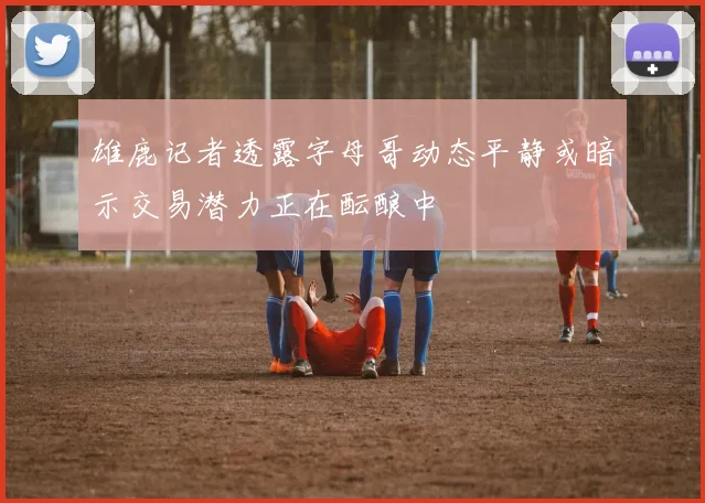 雄鹿记者透露字母哥动态平静或暗示交易潜力正在酝酿中