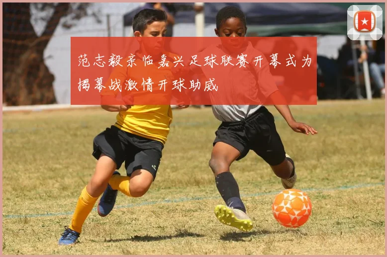 范志毅亲临嘉兴足球联赛开幕式为揭幕战激情开球助威