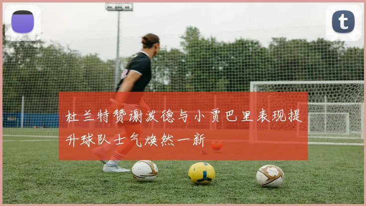杜兰特赞谢泼德与小贾巴里表现提升球队士气焕然一新