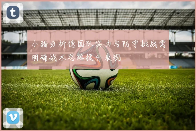 小猪分析德国队实力与防守挑战需明确战术思路提升表现