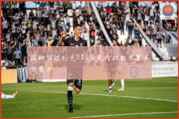 国脚临时补充U23国足内部教学赛或将展开