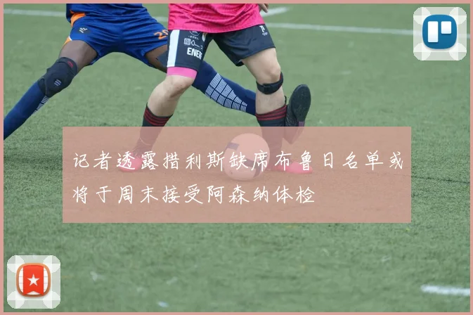 记者透露措利斯缺席布鲁日名单或将于周末接受阿森纳体检