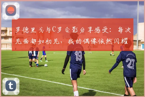 罗德里戈与C罗合影分享感受：每次见面都如初见，我的偶像依然闪耀