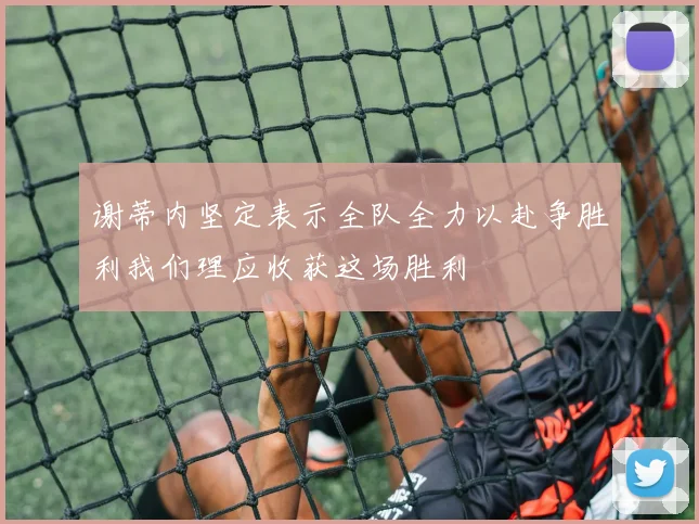 谢蒂内坚定表示全队全力以赴争胜利我们理应收获这场胜利