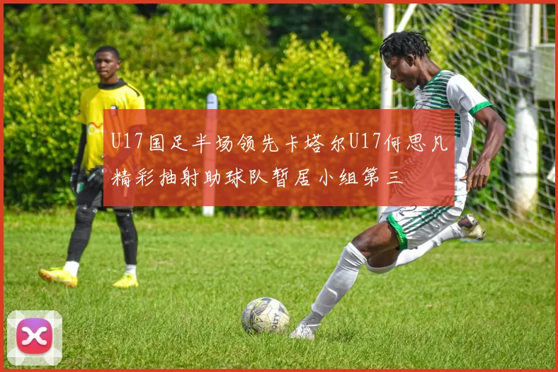 U17国足半场领先卡塔尔U17何思凡精彩抽射助球队暂居小组第三