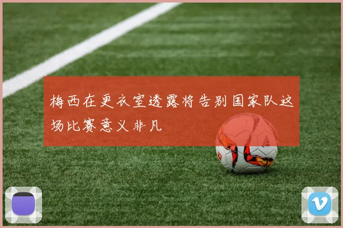 梅西在更衣室透露将告别国家队这场比赛意义非凡