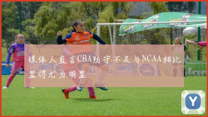 媒体人直言CBA防守不足与NCAA相比显得尤为明显