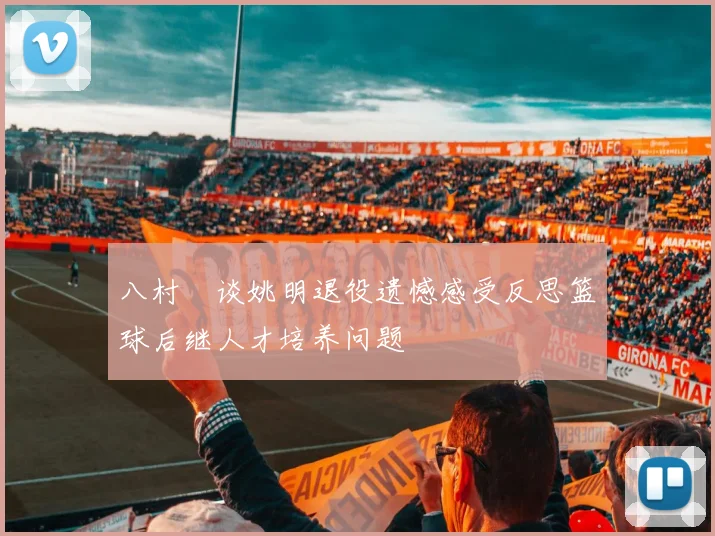 八村塁谈姚明退役遗憾感受反思篮球后继人才培养问题
