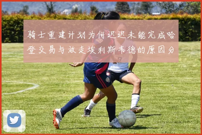 骑士重建计划为何迟迟未能完成哈登交易与放走埃利斯韦德的原因分析