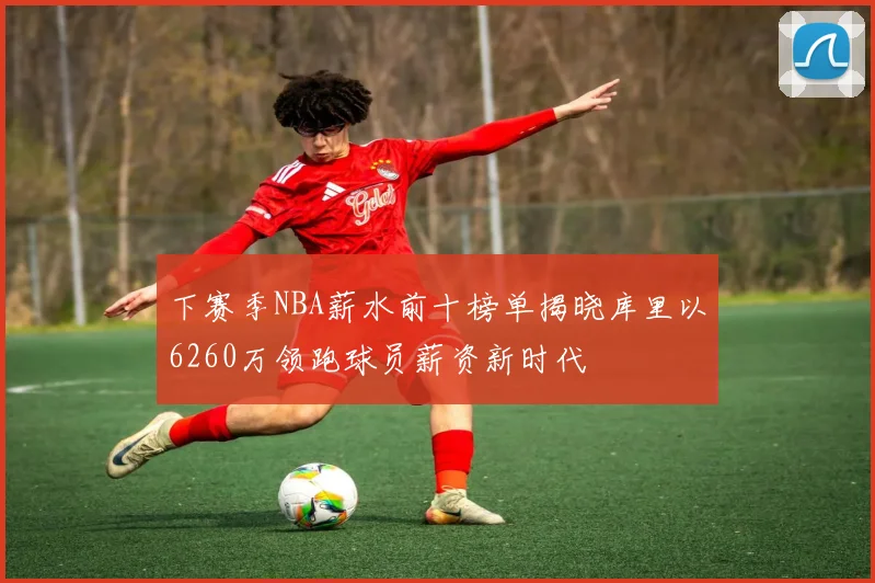下赛季NBA薪水前十榜单揭晓库里以6260万领跑球员薪资新时代