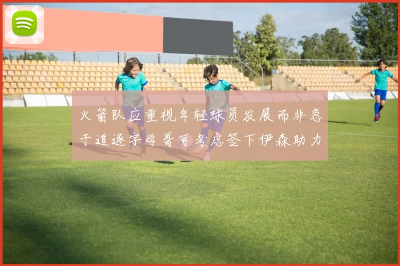 火箭队应重视年轻球员发展而非急于追逐字母哥可考虑签下伊森助力成长