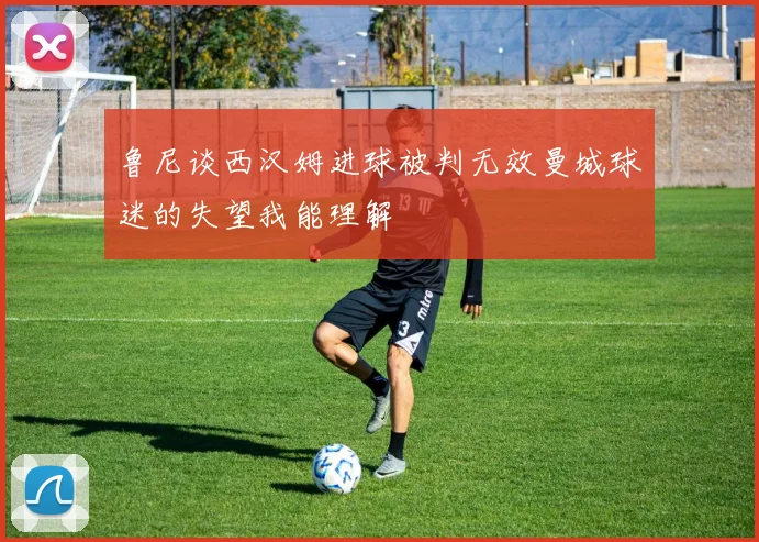 鲁尼谈西汉姆进球被判无效曼城球迷的失望我能理解