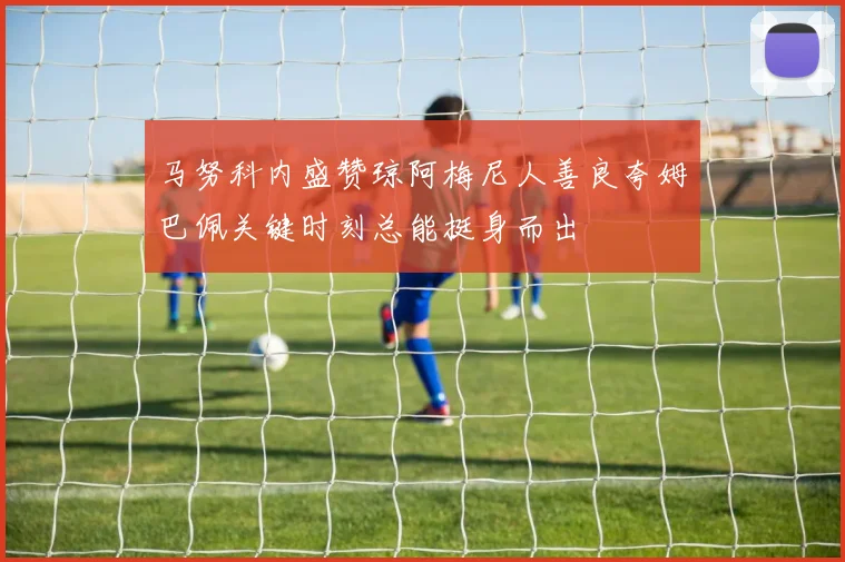 马努科内盛赞琼阿梅尼人善良夸姆巴佩关键时刻总能挺身而出