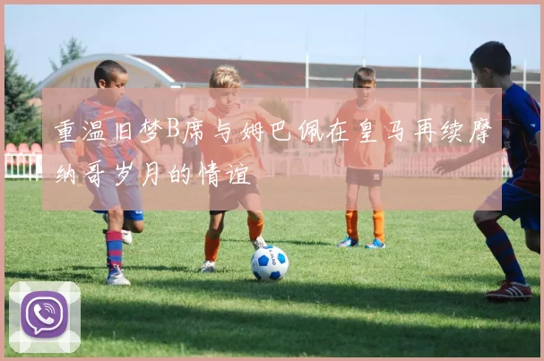 重温旧梦B席与姆巴佩在皇马再续摩纳哥岁月的情谊