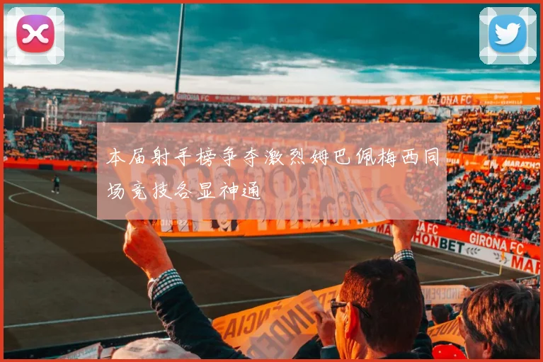 本届射手榜争夺激烈姆巴佩梅西同场竞技各显神通