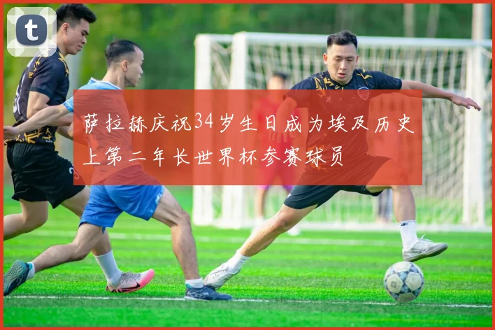 萨拉赫庆祝34岁生日成为埃及历史上第二年长世界杯参赛球员